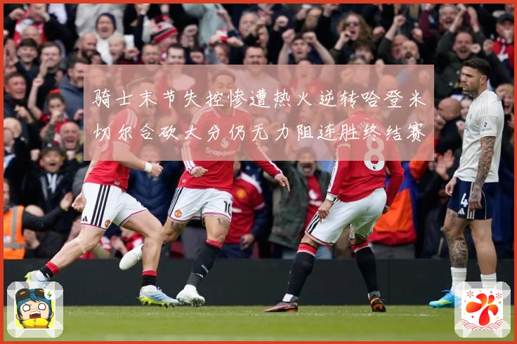 骑士末节失控惨遭热火逆转哈登米切尔合砍大分仍无力阻连胜终结赛场复盘-深度解析