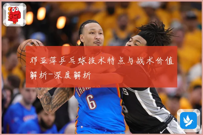 邓亚萍乒乓球技术特点与战术价值解析-深度解析