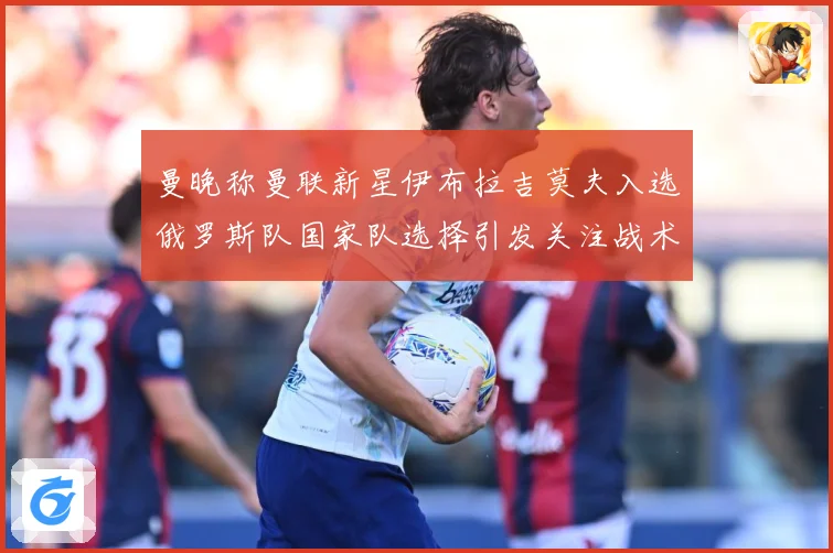 曼晚称曼联新星伊布拉吉莫夫入选俄罗斯队国家队选择引发关注战术观察-深度解析