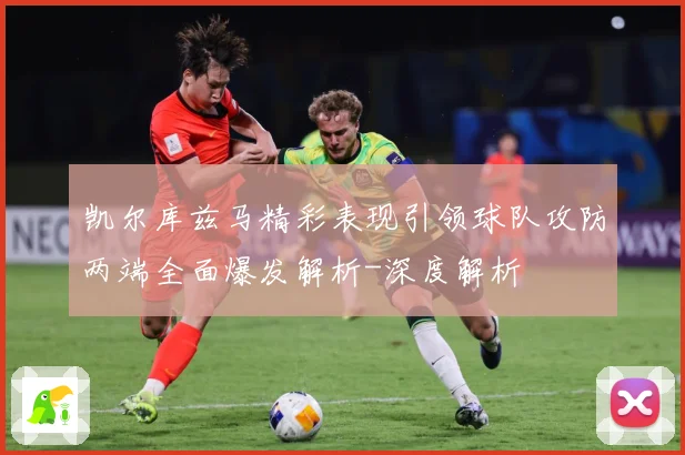 凯尔库兹马精彩表现引领球队攻防两端全面爆发解析-深度解析