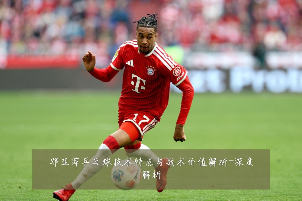邓亚萍乒乓球技术特点与战术价值解析-深度解析
